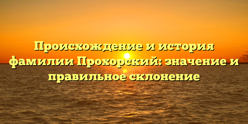 Происхождение и история фамилии Прохорский: значение и правильное склонение