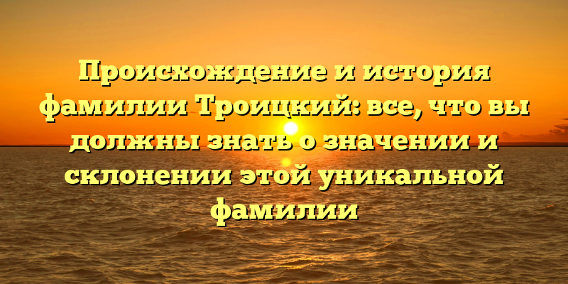 Происхождение и история фамилии Троицкий: все, что вы должны знать о значении и склонении этой уникальной фамилии