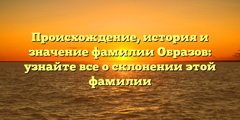 Происхождение, история и значение фамилии Образов: узнайте все о склонении этой фамилии