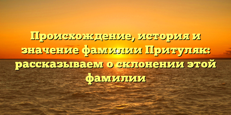 Происхождение, история и значение фамилии Притуляк: рассказываем о склонении этой фамилии