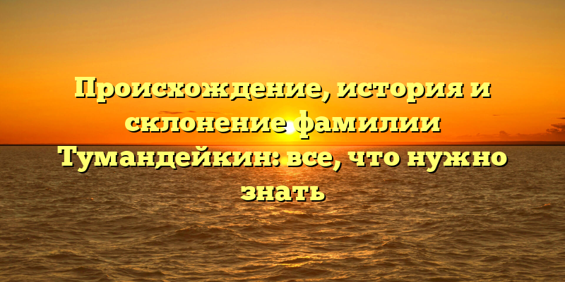 Происхождение, история и склонение фамилии Тумандейкин: все, что нужно знать