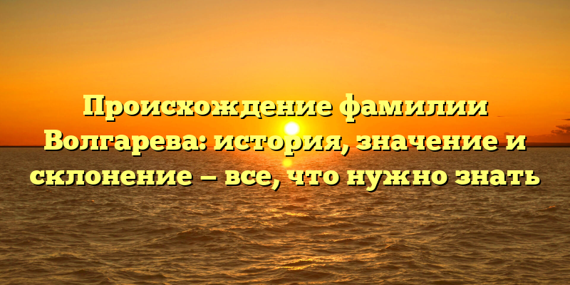 Происхождение фамилии Волгарева: история, значение и склонение — все, что нужно знать