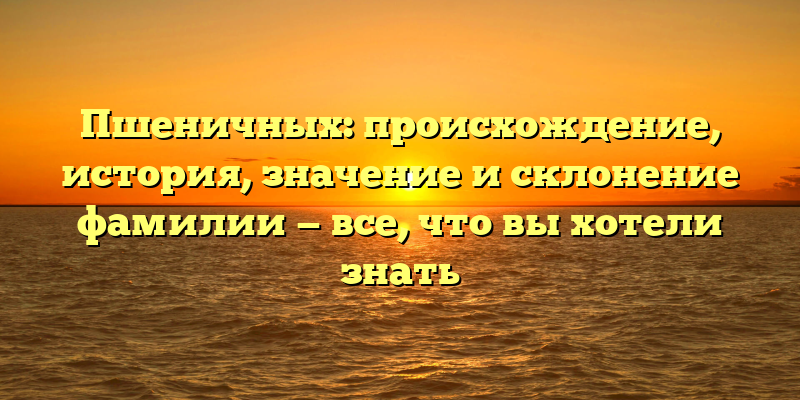 Пшеничных: происхождение, история, значение и склонение фамилии — все, что вы хотели знать