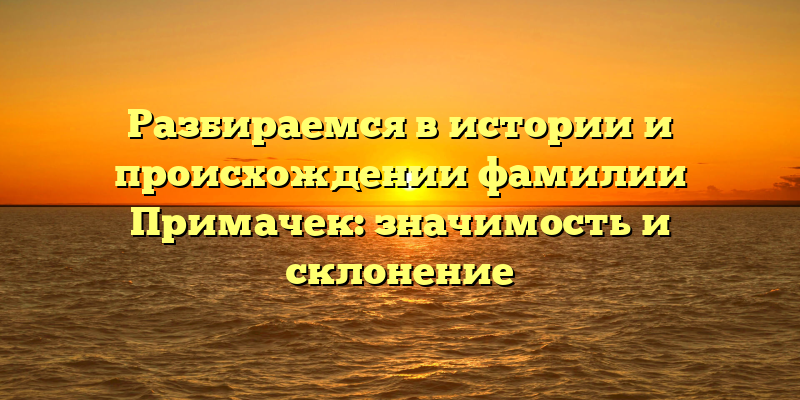 Разбираемся в истории и происхождении фамилии Примачек: значимость и склонение