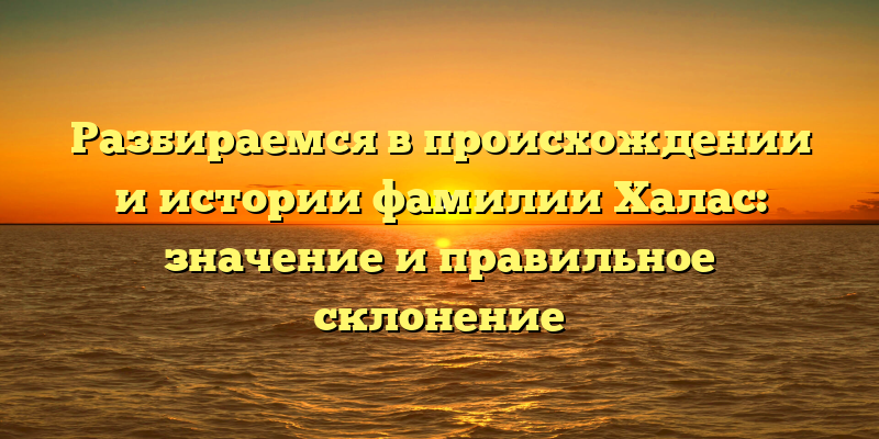 Разбираемся в происхождении и истории фамилии Халас: значение и правильное склонение