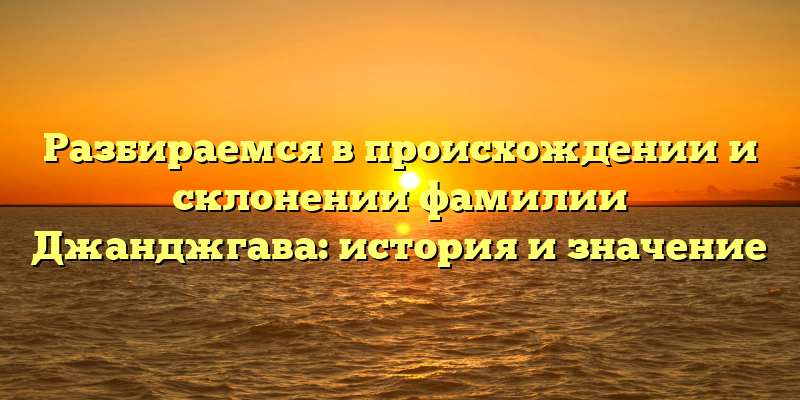 Разбираемся в происхождении и склонении фамилии Джанджгава: история и значение