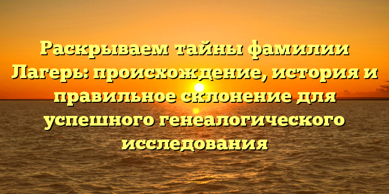 Раскрываем тайны фамилии Лагерь: происхождение, история и правильное склонение для успешного генеалогического исследования