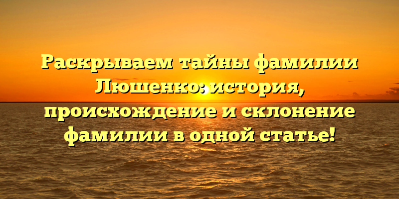 Раскрываем тайны фамилии Люшенко: история, происхождение и склонение фамилии в одной статье!