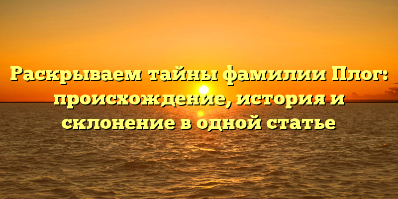 Раскрываем тайны фамилии Плог: происхождение, история и склонение в одной статье