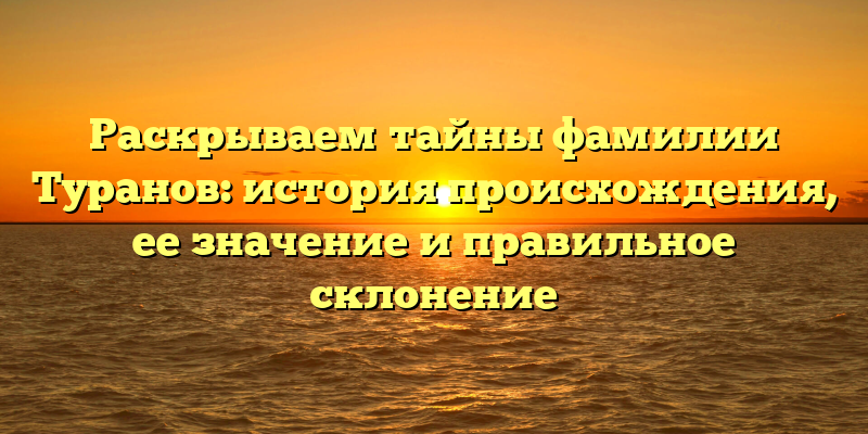 Раскрываем тайны фамилии Туранов: история происхождения, ее значение и правильное склонение