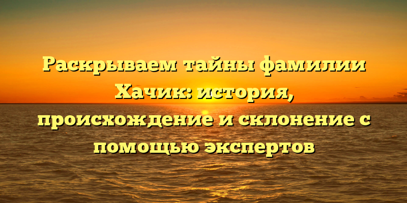 Раскрываем тайны фамилии Хачик: история, происхождение и склонение с помощью экспертов