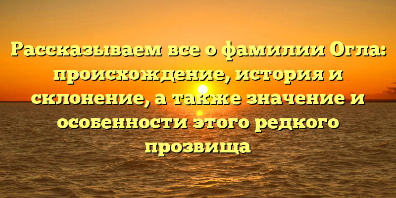 Рассказываем все о фамилии Огла: происхождение, история и склонение, а также значение и особенности этого редкого прозвища