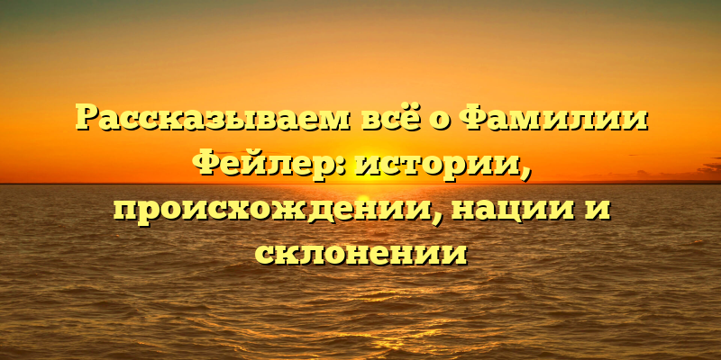 Рассказываем всё о Фамилии Фейлер: истории, происхождении, нации и склонении