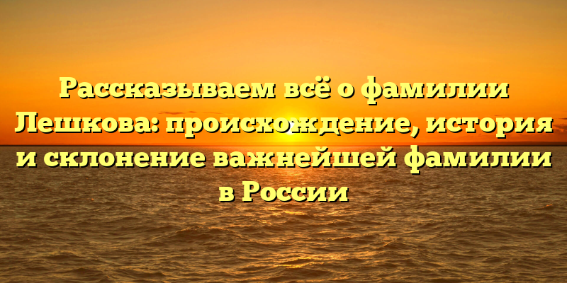 Рассказываем всё о фамилии Лешкова: происхождение, история и склонение важнейшей фамилии в России