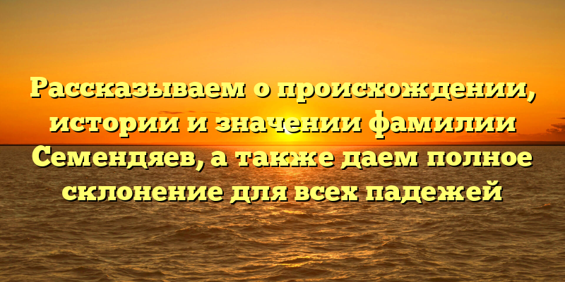 Рассказываем о происхождении, истории и значении фамилии Семендяев, а также даем полное склонение для всех падежей