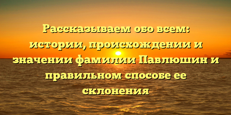Рассказываем обо всем: истории, происхождении и значении фамилии Павлюшин и правильном способе ее склонения