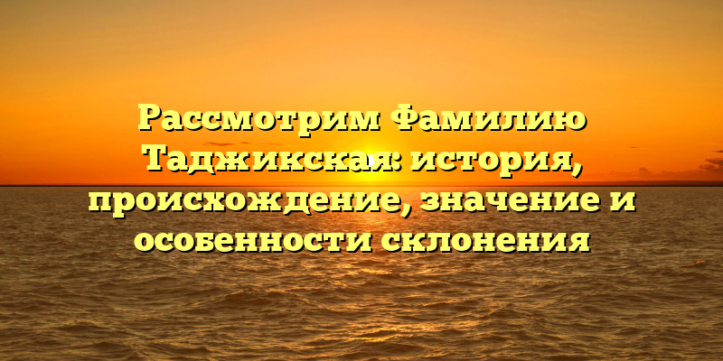 Рассмотрим Фамилию Таджикская: история, происхождение, значение и особенности склонения