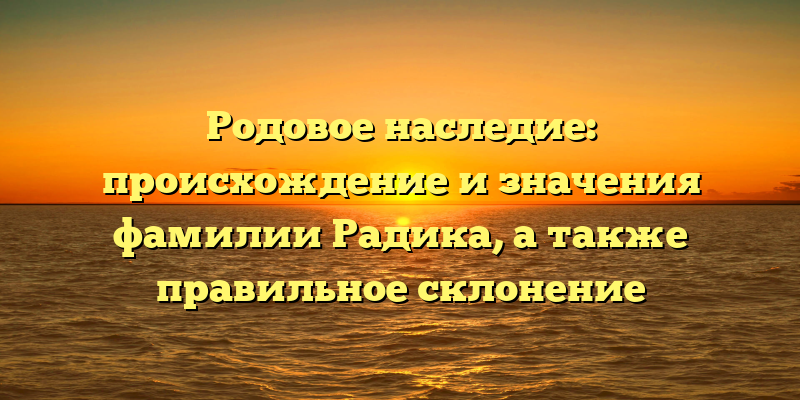Родовое наследие: происхождение и значения фамилии Радика, а также правильное склонение