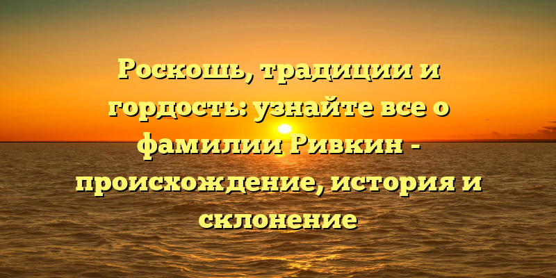 Роскошь, традиции и гордость: узнайте все о фамилии Ривкин - происхождение, история и склонение