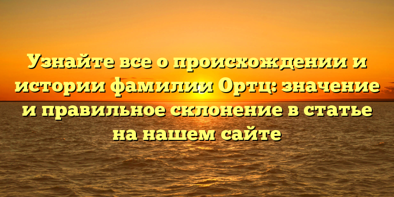 Узнайте все о происхождении и истории фамилии Ортц: значение и правильное склонение в статье на нашем сайте
