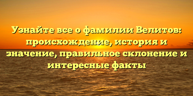 Узнайте все о фамилии Велитов: происхождение, история и значение, правильное склонение и интересные факты