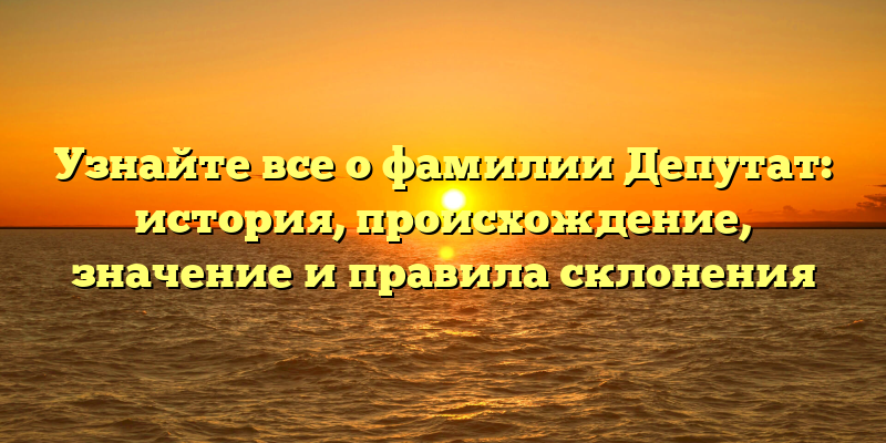 Узнайте все о фамилии Депутат: история, происхождение, значение и правила склонения