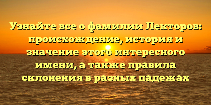 Узнайте все о фамилии Лекторов: происхождение, история и значение этого интересного имени, а также правила склонения в разных падежах