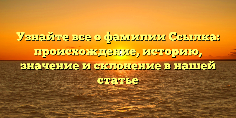 Узнайте все о фамилии Ссылка: происхождение, историю, значение и склонение в нашей статье