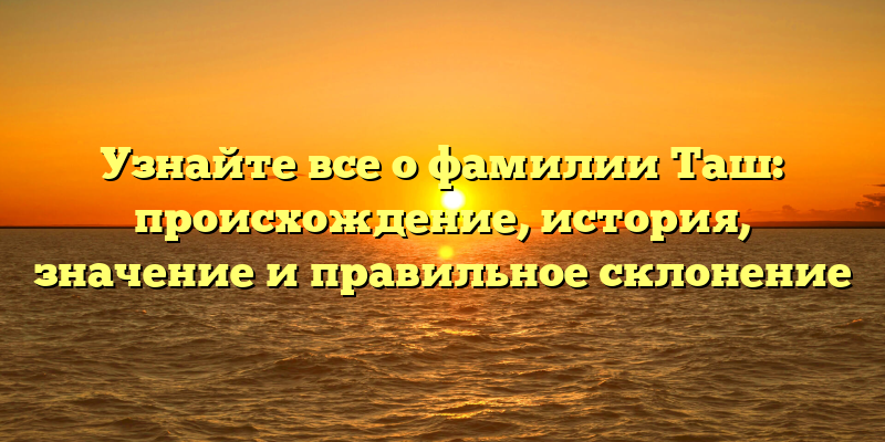 Узнайте все о фамилии Таш: происхождение, история, значение и правильное склонение