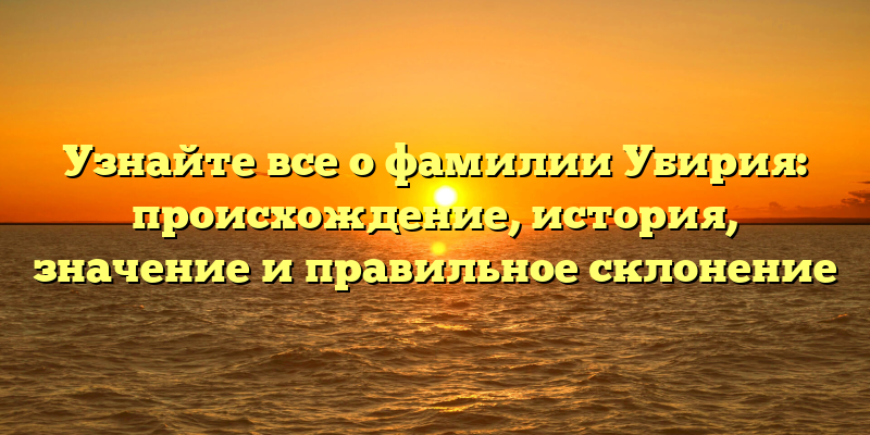 Узнайте все о фамилии Убирия: происхождение, история, значение и правильное склонение