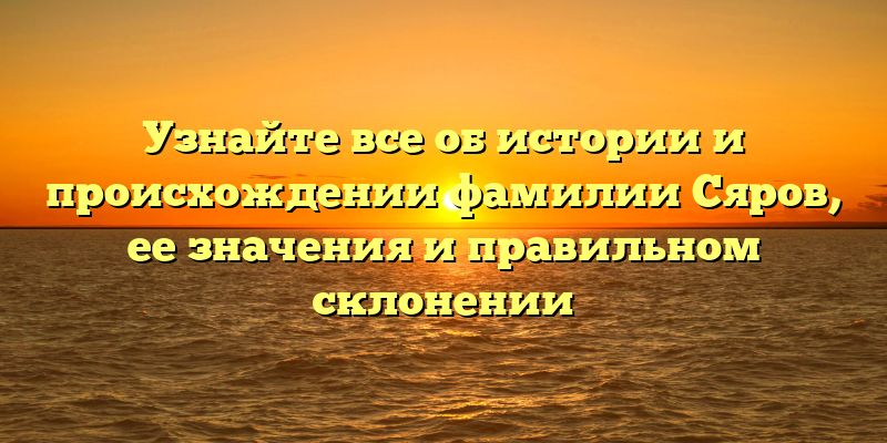 Узнайте все об истории и происхождении фамилии Сяров, ее значения и правильном склонении
