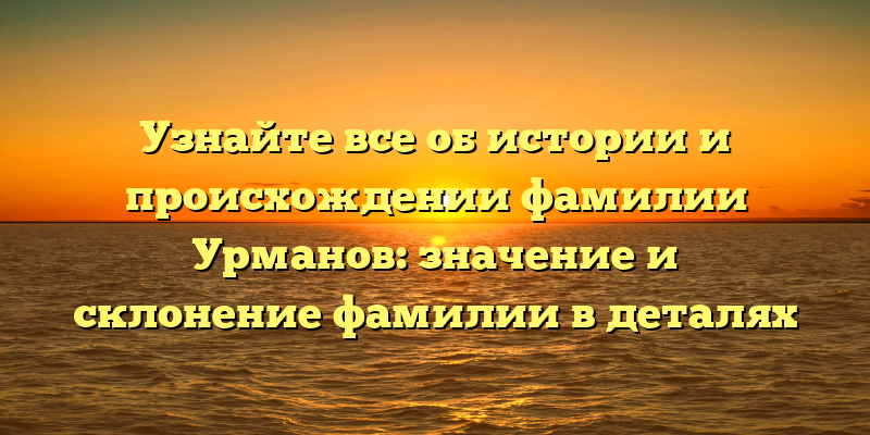 Узнайте все об истории и происхождении фамилии Урманов: значение и склонение фамилии в деталях