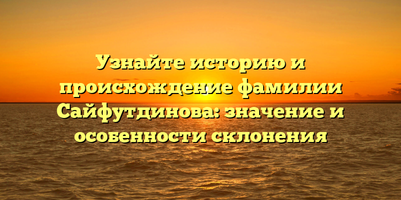 Узнайте историю и происхождение фамилии Сайфутдинова: значение и особенности склонения