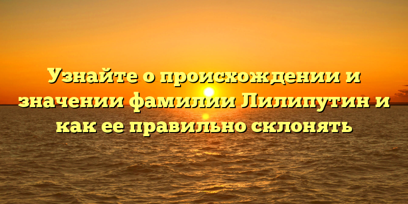Узнайте о происхождении и значении фамилии Лилипутин и как ее правильно склонять