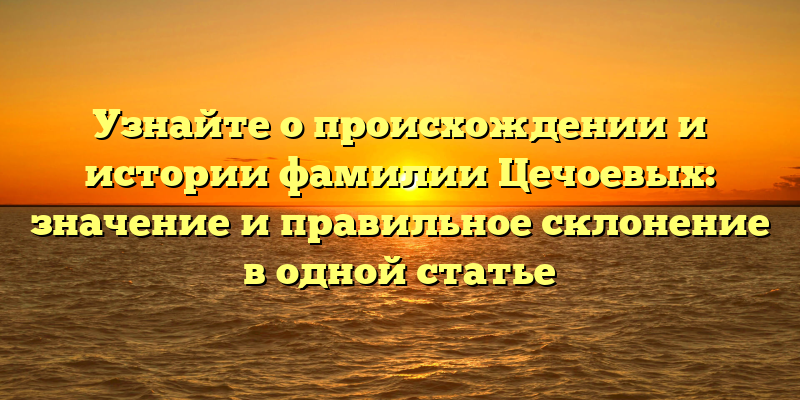 Узнайте о происхождении и истории фамилии Цечоевых: значение и правильное склонение в одной статье