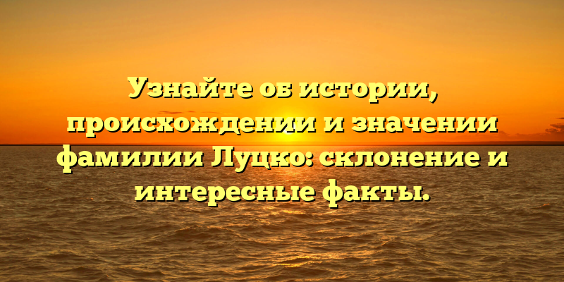 Узнайте об истории, происхождении и значении фамилии Луцко: склонение и интересные факты.