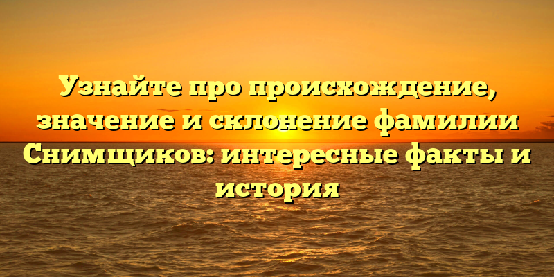 Узнайте про происхождение, значение и склонение фамилии Снимщиков: интересные факты и история