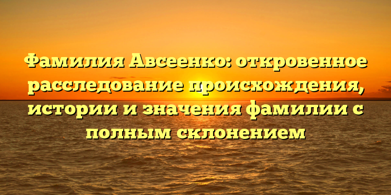 Фамилия Авсеенко: откровенное расследование происхождения, истории и значения фамилии с полным склонением