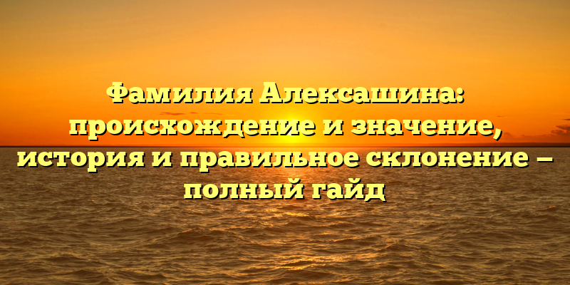Фамилия Алексашина: происхождение и значение, история и правильное склонение — полный гайд