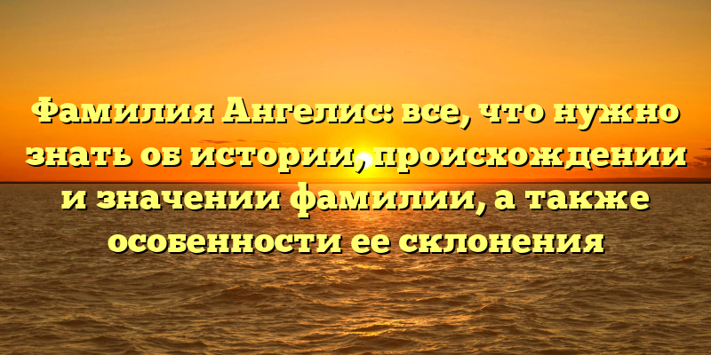 Фамилия Ангелис: все, что нужно знать об истории, происхождении и значении фамилии, а также особенности ее склонения