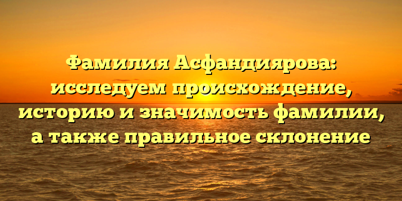Фамилия Асфандиярова: исследуем происхождение, историю и значимость фамилии, а также правильное склонение