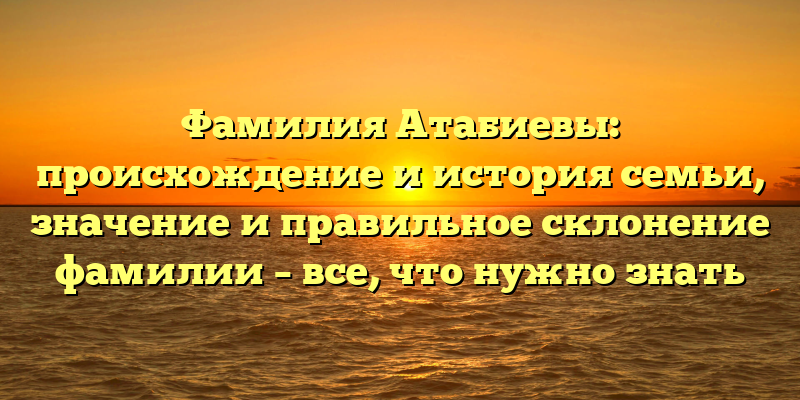 Фамилия Атабиевы: происхождение и история семьи, значение и правильное склонение фамилии – все, что нужно знать