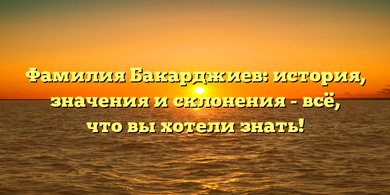 Фамилия Бакарджиев: история, значения и склонения - всё, что вы хотели знать!