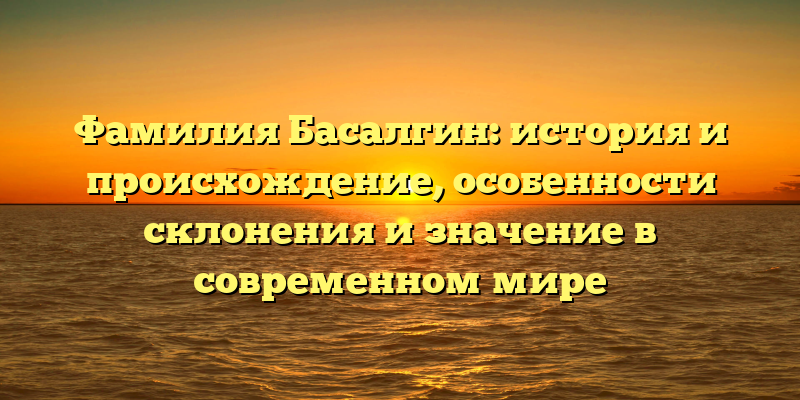 Фамилия Басалгин: история и происхождение, особенности склонения и значение в современном мире