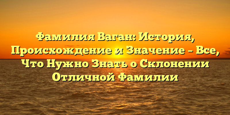 Фамилия Ваган: История, Происхождение и Значение – Все, Что Нужно Знать о Склонении Отличной Фамилии
