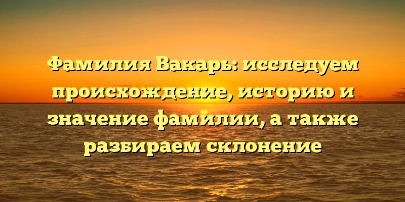 Фамилия Вакарь: исследуем происхождение, историю и значение фамилии, а также разбираем склонение