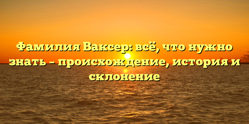 Фамилия Ваксер: всё, что нужно знать – происхождение, история и склонение