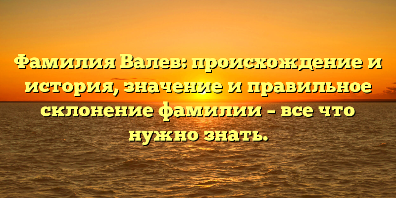 Фамилия Валев: происхождение и история, значение и правильное склонение фамилии – все что нужно знать.