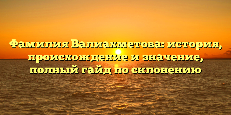 Фамилия Валиахметова: история, происхождение и значение, полный гайд по склонению
