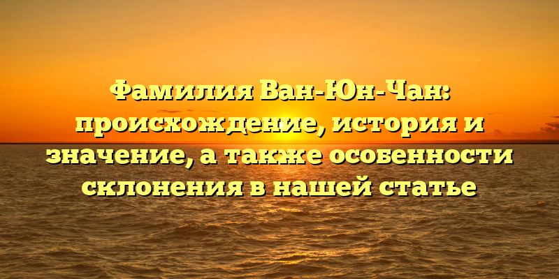 Фамилия Ван-Юн-Чан: происхождение, история и значение, а также особенности склонения в нашей статье
